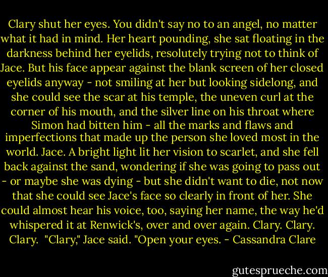 Clary shut her eyes. You didn't say no to an angel, no matter what it had in mind. Her heart pounding, she sat floating in the darkness behind her eyelids, resolutely trying not to think of Jace. But his face appear against the blank screen of her closed eyelids anyway - not smiling at her but looking sidelong, and she could see the scar at his temple, the uneven curl at the corner of his mouth, and the silver line on his throat where Simon had bitten him - all the marks and flaws and imperfections that made up the person she loved most in the world. Jace. A bright light lit her vision to scarlet, and she fell back against the sand, wondering if she was going to pass out - or maybe she was dying - but she didn't want to die, not now that she could see Jace's face so clearly in front of her. She could almost hear his voice, too, saying her name, the way he'd whispered it at Renwick's, over and over again. Clary. Clary. Clary.<br /><br />"Clary," Jace said. "Open your eyes. - Cassandra Clare