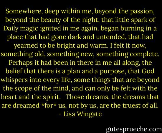Somewhere, deep within me, beyond the passion, beyond the beauty of the night, that little spark of Daily magic ignited in me again, began burning in a place that had gone dark and untended, that had yearned to be bright and warm. I felt it now, something old, something new, something complete. Perhaps it had been in there in me all along, the belief that there is a plan and a purpose, that God whispers into every life, some things that are beyond the scope of the mind, and can only be felt with the heart and the spirit. <br /><br />Those dreams, the dreams that are dreamed *for* us, not by us, are the truest of all. - Lisa Wingate