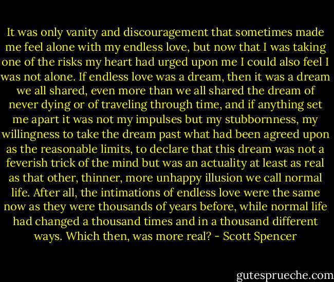 It was only vanity and discouragement that sometimes made me feel alone with my endless love, but now that I was taking one of the risks my heart had urged upon me I could also feel I was not alone. If endless love was a dream, then it was a dream we all shared, even more than we all shared the dream of never dying or of traveling through time, and if anything set me apart it was not my impulses but my stubbornness, my willingness to take the dream past what had been agreed upon as the reasonable limits, to declare that this dream was not a feverish trick of the mind but was an actuality at least as real as that other, thinner, more unhappy illusion we call normal life. After all, the intimations of endless love were the same now as they were thousands of years before, while normal life had changed a thousand times and in a thousand different ways. Which then, was more real? - Scott Spencer