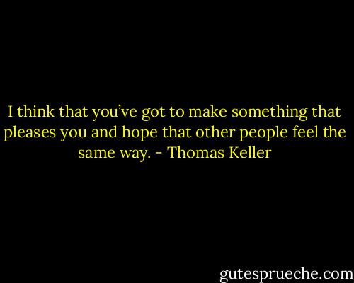 I think that you’ve got to make something that pleases you and hope that other people feel the same way. - Thomas Keller