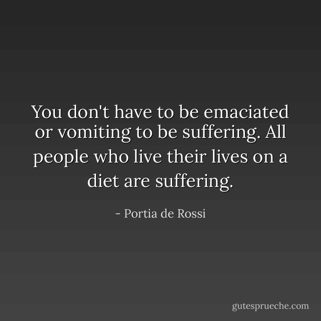 You don't have to be emaciated or vomiting to be suffering. All people who live their lives on a diet are suffering. - Portia de Rossi
