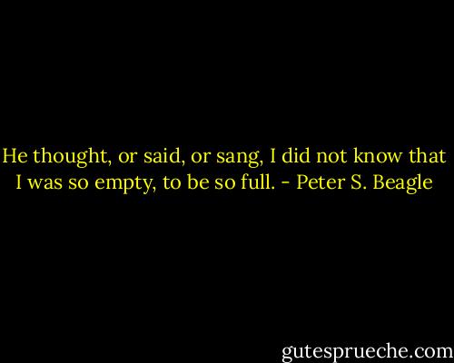 He thought, or said, or sang, I did not know that I was so empty, to be so full. - Peter S. Beagle