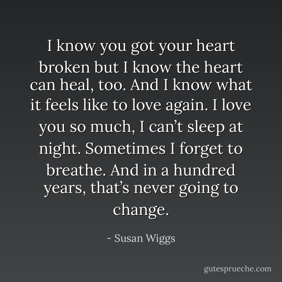 I know you got your heart broken but I know the heart can heal, too. And I know what it feels like to love again. I love you so much, I can’t sleep at night. Sometimes I forget to breathe. And in a hundred years, that’s never going to change. - Susan Wiggs