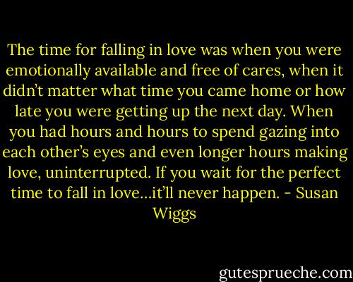 The time for falling in love was when you were emotionally available and free of cares, when it didn’t matter what time you came home or how late you were getting up the next day. When you had hours and hours to spend gazing into each other’s eyes and even longer hours making love, uninterrupted. If you wait for the perfect time to fall in love…it’ll never happen. - Susan Wiggs