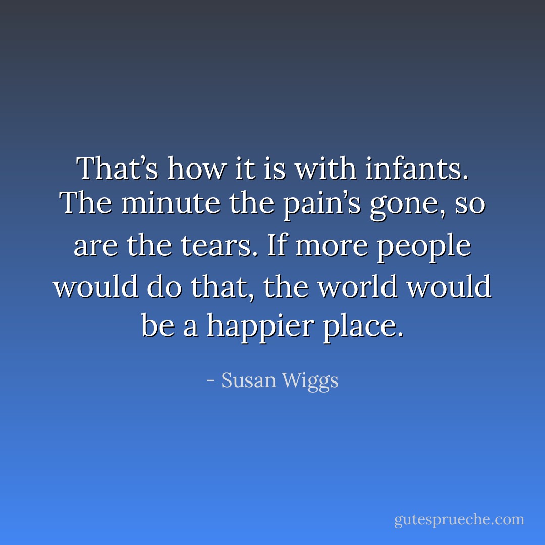 That’s how it is with infants. The minute the pain’s gone, so are the tears. If more people would do that, the world would be a happier place. - Susan Wiggs