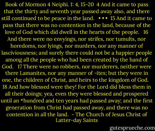 Book of Mormon<br />4 Neiphi. 1: 4, 15-20<br /><br />4 And it came to pass that the thirty and seventh year passed away also, and there still continued to be peace in the land. <br /> • • •<br /> 15 And it came to pass that there was no contention in the land, because of the love of God which did dwell in the hearts of the people. <br /> 16 And there were no envyings, nor strifes, nor tumults, nor horedoms, nor lyings, nor murders, nor any manner of lasciviousness; and surely there could not be a happier people among all the people who had been created by the hand of God. <br /> 17 There were no robbers, nor murderers, neither were there Lamanites, nor any manner of -ites; but they were in one, the children of Christ, and heirs to the kingdom of God. <br /> 18 And how blessed were they! For the Lord did bless them in all their doings; yea, even they were blessed and prospered until an *hundred and ten years had passed away; and the first generation from Christ had passed away, and there was no contention in all the land.  - The Church of Jesus Christ of Latter-day Saints