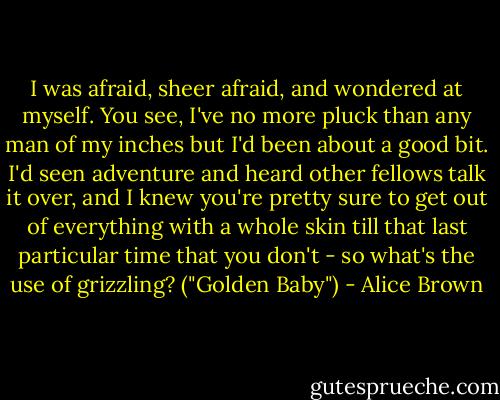 I was afraid, sheer afraid, and wondered at myself. You see, I've no more pluck than any man of my inches but I'd been about a good bit. I'd seen adventure and heard other fellows talk it over, and I knew you're pretty sure to get out of everything with a whole skin till that last particular time that you don't - so what's the use of grizzling? ("Golden Baby") - Alice Brown