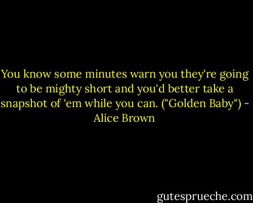 You know some minutes warn you they're going to be mighty short and you'd better take a snapshot of 'em while you can. ("Golden Baby") - Alice Brown