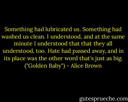 Something had lubricated us. Something had washed us clean. I understood, and at the same minute I understood that that they all understood, too. Hate had passed away, and in its place was the other word that's just as big. ("Golden Baby") - Alice Brown