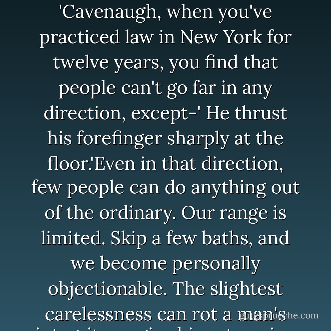 Cavenaugh rubbed his hands together and smiled his sunny smile.<br /><br />'I like that idea. It's reassuring. If we can have no secrets, it means we can't, after all, go so far afield as we might,' he hesitated, 'yes, as we might.'<br /><br />Eastman looked at him sourly. 'Cavenaugh, when you've practiced law in New York for twelve years, you find that people can't go far in any direction, except-' He thrust his forefinger sharply at the floor.'Even in that direction, few people can do anything out of the ordinary. Our range is limited. Skip a few baths, and we become personally objectionable. The slightest carelessness can rot a man's integrity or give him ptomaine poisoning. We keep up only be incessant cleansing operations, of mind and body. What we call character, is held together by all sorts of tacks and strings and glue. ("Consequences") - Willa Cather