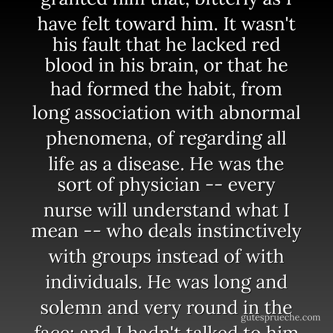 A little later, when breakfast was over and I had not yet gone up-stairs to my room, I had my first interview with Doctor Brandon, the famous alienist who was in charge of the case. I had never seen him before, but from the first moment that I looked at him I took his measure, almost by intuition. He was, I suppose, honest enough -- I have always granted him that, bitterly as I have felt toward him. It wasn't his fault that he lacked red blood in his brain, or that he had formed the habit, from long association with abnormal phenomena, of regarding all life as a disease. He was the sort of physician -- every nurse will understand what I mean -- who deals instinctively with groups instead of with individuals. He was long and solemn and very round in the face; and I hadn't talked to him ten minutes before I knew he had been educated in Germany, and that he had learned over there to treat every emotion as a pathological manifestation. I used to wonder what he got out of life -- what any one got out of life who had analyzed away everything except the bare structure. - Ellen Glasgow