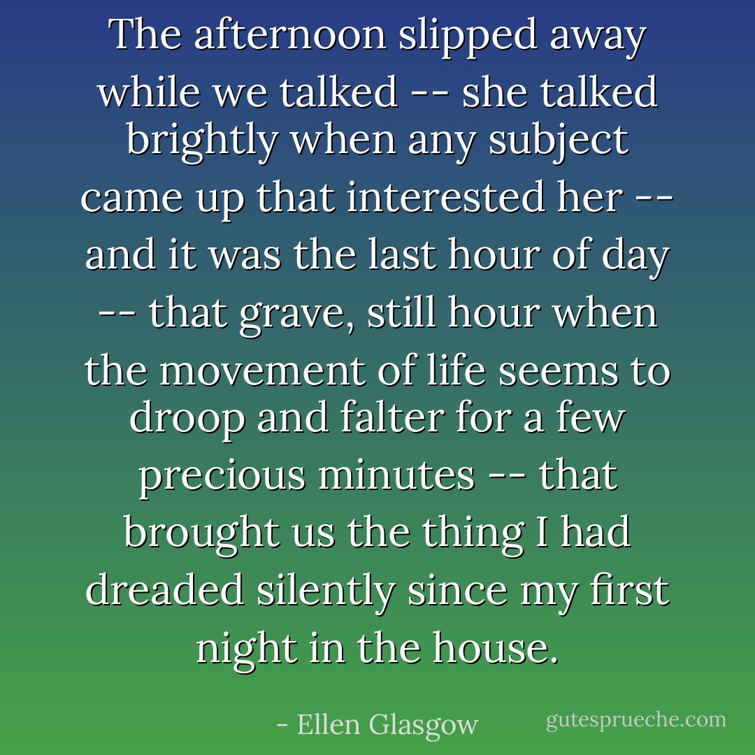 The afternoon slipped away while we talked -- she talked brightly when any subject came up that interested her -- and it was the last hour of day -- that grave, still hour when the movement of life seems to droop and falter for a few precious minutes -- that brought us the thing I had dreaded silently since my first night in the house. - Ellen Glasgow