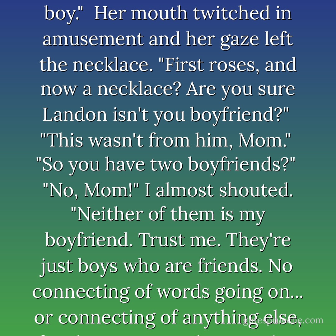 Mom turned but did a double take. "Where did you get that necklace from?"<br /><br />I touched the pendant. "A friend."<br /><br />"A boy?"<br /><br />Yikes. "He's a friend who's a boy."<br /><br />Her mouth twitched in amusement and her gaze left the necklace. "First roses, and now a necklace? Are you sure Landon isn't you boyfriend?"<br /><br />"This wasn't from him, Mom."<br /><br />"So you have two boyfriends?"<br /><br />"No, Mom!" I almost shouted. "Neither of them is my boyfriend. Trust me. They're just boys who are friends. No connecting of words going on... or connecting of anything else, for that matter."<br /><br />She stared at me. "Hmm." Then she left my room. She was so weird sometimes. - Courtney Allison Moulton