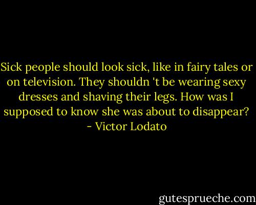 Sick people should look sick, like in fairy tales or on television. They shouldn 't be wearing sexy dresses and shaving their legs. How was I supposed to know she was about to disappear? - Victor Lodato