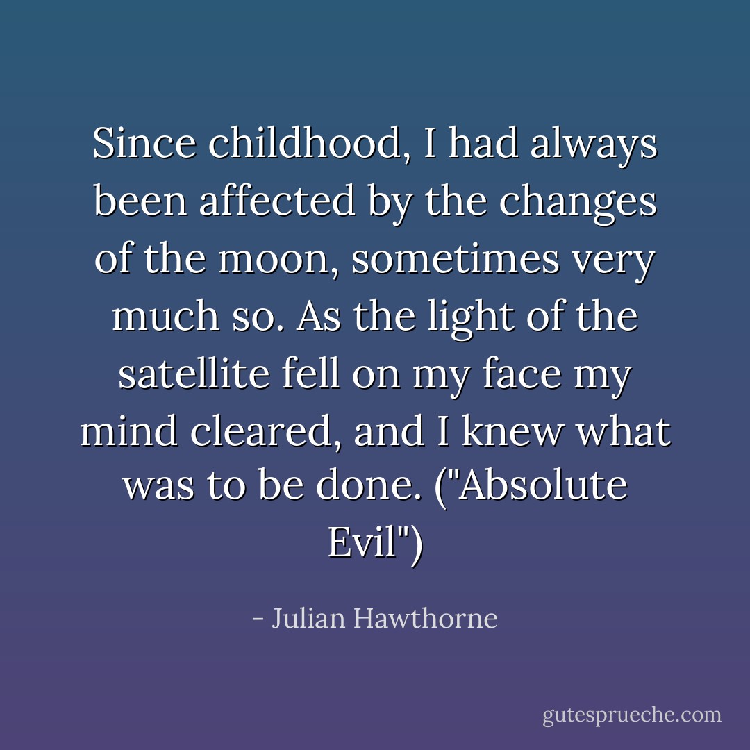 Since childhood, I had always been affected by the changes of the moon, sometimes very much so. As the light of the satellite fell on my face my mind cleared, and I knew what was to be done. ("Absolute Evil") - Julian Hawthorne