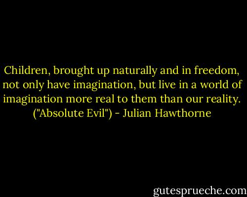 Children, brought up naturally and in freedom, not only have imagination, but live in a world of imagination more real to them than our reality. ("Absolute Evil") - Julian Hawthorne