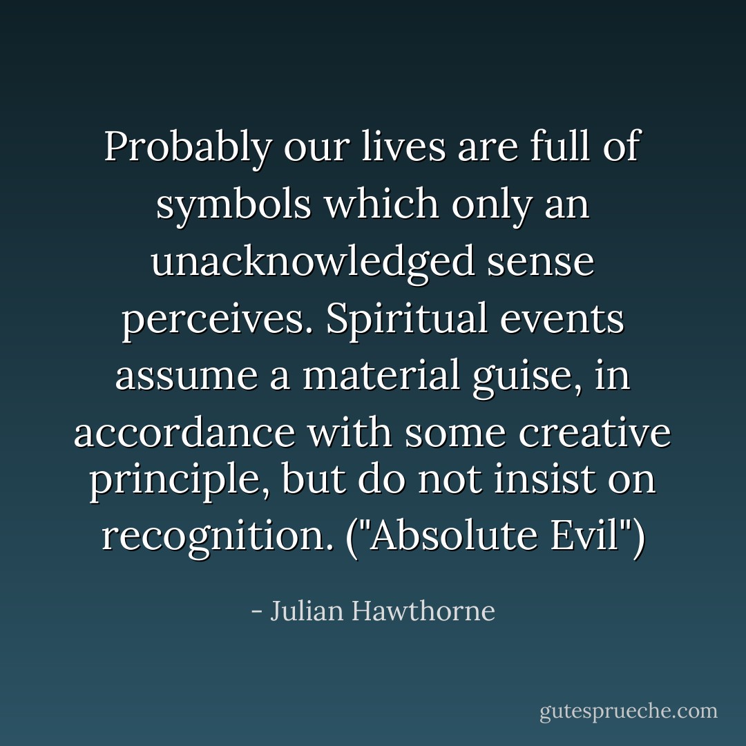 Probably our lives are full of symbols which only an unacknowledged sense perceives. Spiritual events assume a material guise, in accordance with some creative principle, but do not insist on recognition. ("Absolute Evil") - Julian Hawthorne