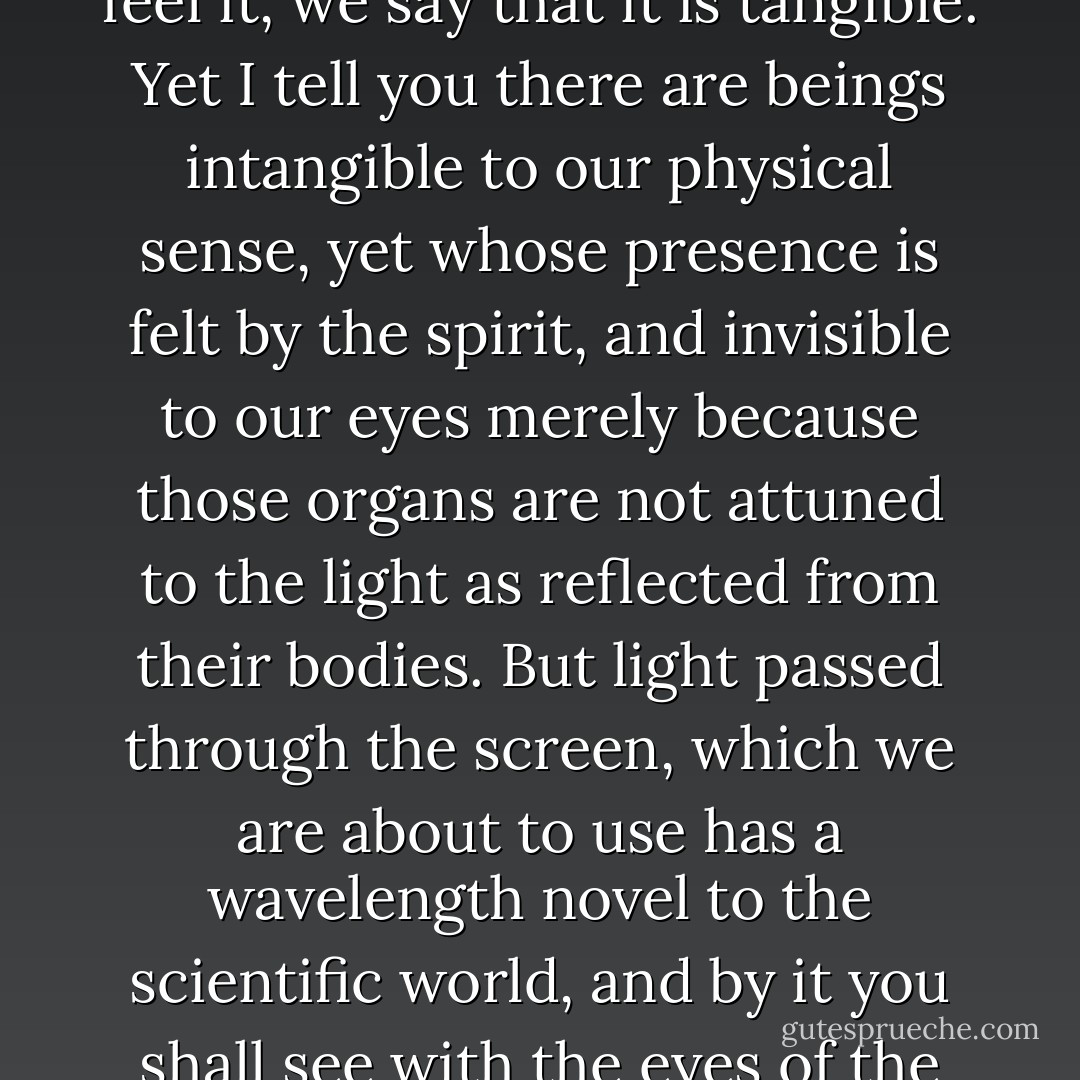 When our poor, faultily sensitive vision can perceive a thing, we say that it is visible. When the nerves of touch can feel it, we say that it is tangible. Yet I tell you there are beings intangible to our physical sense, yet whose presence is felt by the spirit, and invisible to our eyes merely because those organs are not attuned to the light as reflected from their bodies. But light passed through the screen, which we are about to use has a wavelength novel to the scientific world, and by it you shall see with the eyes of the flesh that which has been invisible since life began. Have no fear! ("Unseen - Unfeared") - Francis Stevens