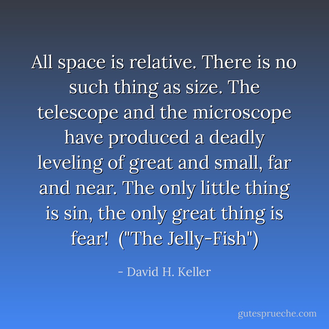 All space is relative. There is no such thing as size. The telescope and the microscope have produced a deadly leveling of great and small, far and near. The only little thing is sin, the only great thing is fear!<br /><br />("The Jelly-Fish") - David H. Keller