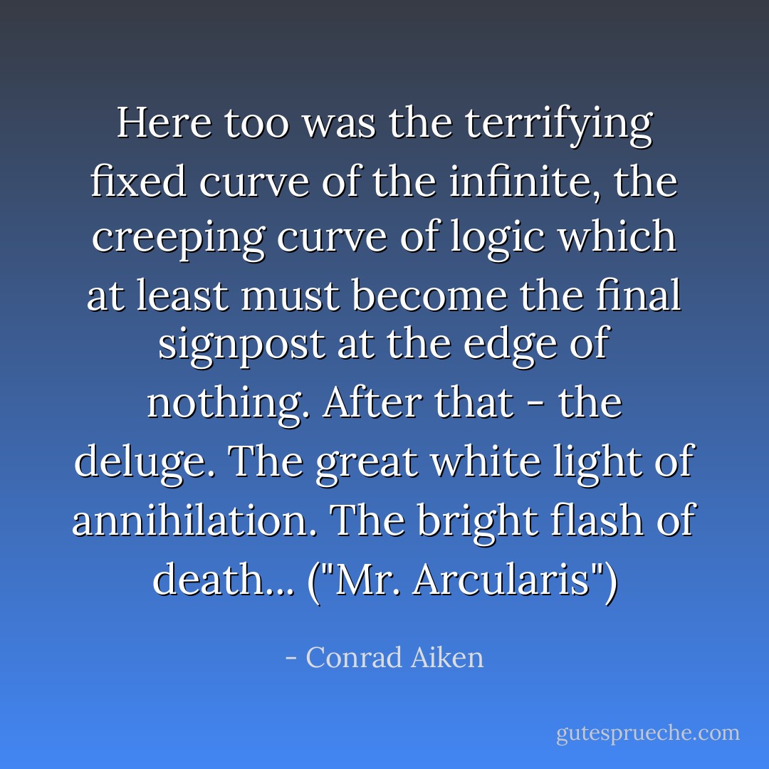 Here too was the terrifying fixed curve of the infinite, the creeping curve of logic which at least must become the final signpost at the edge of nothing. After that - the deluge. The great white light of annihilation. The bright flash of death... ("Mr. Arcularis") - Conrad Aiken