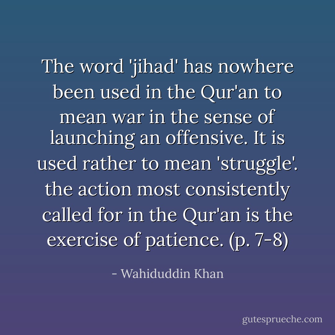 The word 'jihad' has nowhere been used in the Qur'an to mean war in the sense of launching an offensive. It is used rather to mean 'struggle'. the action most consistently called for in the Qur'an is the exercise of patience. (p. 7-8) - Wahiduddin Khan