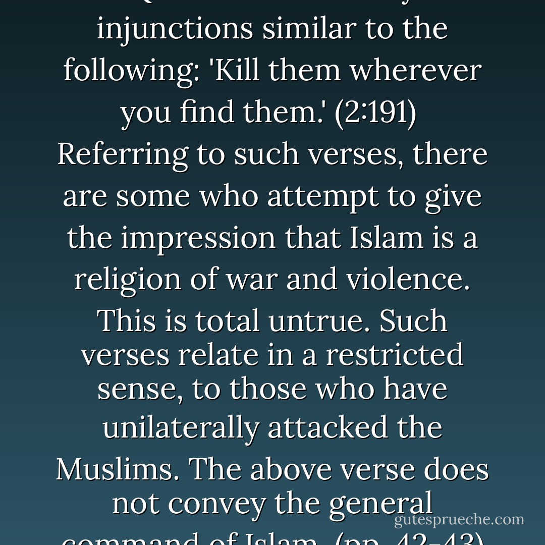 There are certain verses in the Quran which convey injunctions similar to the following: 'Kill them wherever you find them.' (2:191)<br /> Referring to such verses, there are some who attempt to give the impression that Islam is a religion of war and violence. This is total untrue. Such verses relate in a restricted sense, to those who have unilaterally attacked the Muslims. The above verse does not convey the general command of Islam. (pp. 42-43) - Wahiduddin Khan