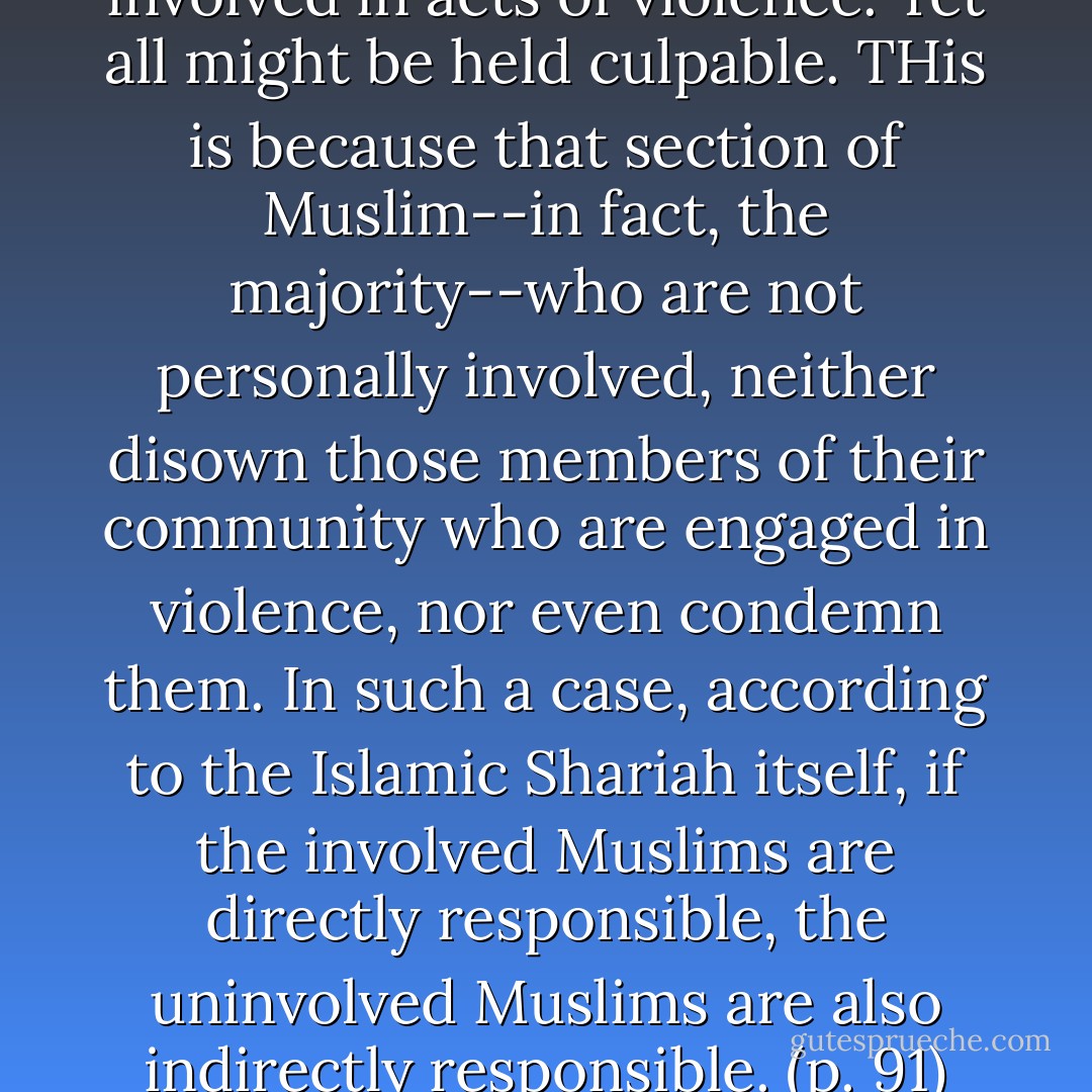 Not all Muslims become involved in acts of violence. Yet all might be held culpable. THis is because that section of Muslim--in fact, the majority--who are not personally involved, neither disown those members of their community who are engaged in violence, nor even condemn them. In such a case, according to the Islamic Shariah itself, if the involved Muslims are directly responsible, the uninvolved Muslims are also indirectly responsible. (p. 91) - Wahiduddin Khan
