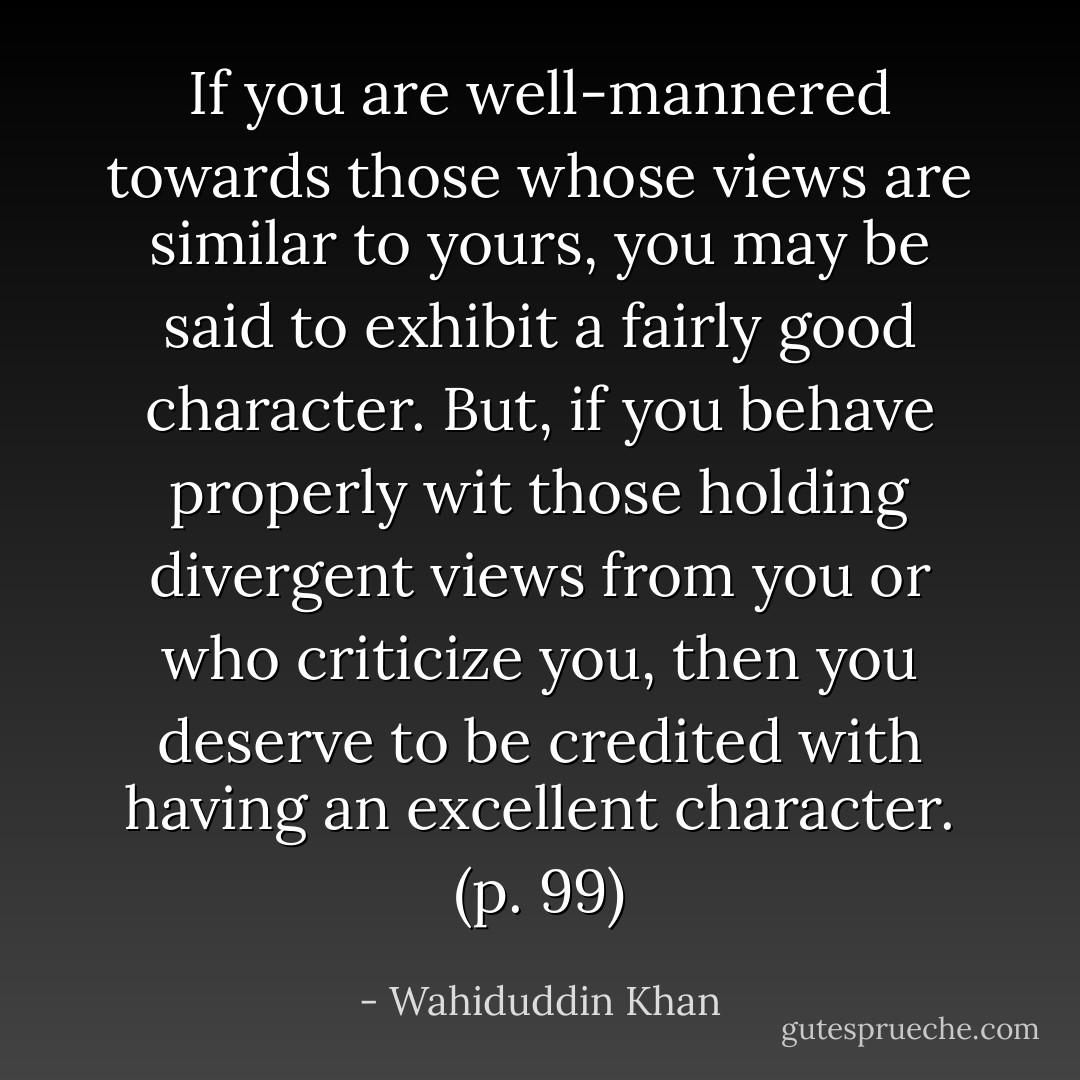 If you are well-mannered towards those whose views are similar to yours, you may be said to exhibit a fairly good character. But, if you behave properly wit those holding divergent views from you or who criticize you, then you deserve to be credited with having an excellent character. (p. 99) - Wahiduddin Khan