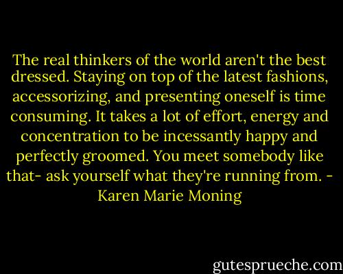 The real thinkers of the world aren't the best dressed. Staying on top of the latest fashions, accessorizing, and presenting oneself is time consuming. It takes a lot of effort, energy and concentration to be incessantly happy and perfectly groomed. You meet somebody like that- ask yourself what they're running from. - Karen Marie Moning