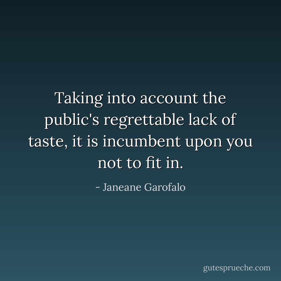 Taking into account the public's regrettable lack of taste, it is incumbent upon you not to fit in. - Janeane Garofalo
