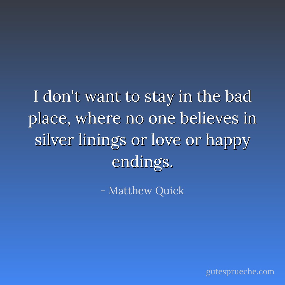 I don't want to stay in the bad place, where no one believes in silver linings or love or happy endings. - Matthew Quick