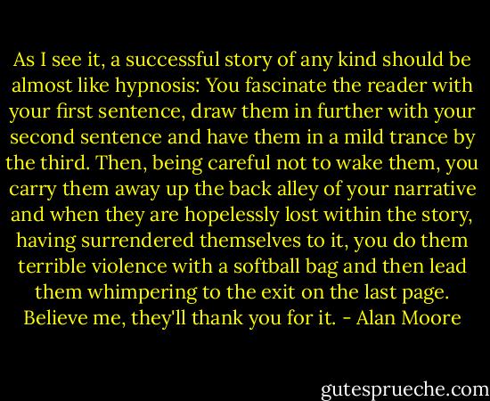 As I see it, a successful story of any kind should be almost like hypnosis: You fascinate the reader with your first sentence, draw them in further with your second sentence and have them in a mild trance by the third. Then, being careful not to wake them, you carry them away up the back alley of your narrative and when they are hopelessly lost within the story, having surrendered themselves to it, you do them terrible violence with a softball bag and then lead them whimpering to the exit on the last page. Believe me, they'll thank you for it. - Alan Moore