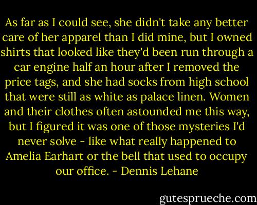 As far as I could see, she didn't take any better care of her apparel than I did mine, but I owned shirts that looked like they'd been run through a car engine half an hour after I removed the price tags, and she had socks from high school that were still as white as palace linen. Women and their clothes often astounded me this way, but I figured it was one of those mysteries I'd never solve - like what really happened to Amelia Earhart or the bell that used to occupy our office. - Dennis Lehane