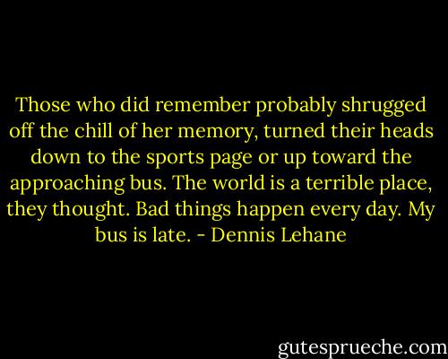 Those who did remember probably shrugged off the chill of her memory, turned their heads down to the sports page or up toward the approaching bus. The world is a terrible place, they thought. Bad things happen every day. My bus is late. - Dennis Lehane