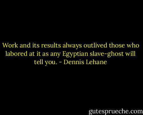 Work and its results always outlived those who labored at it as any Egyptian slave-ghost will tell you. - Dennis Lehane