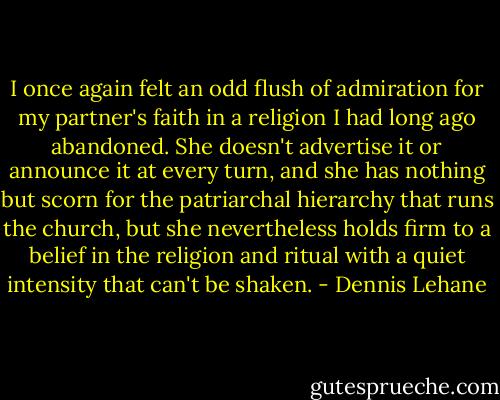 I once again felt an odd flush of admiration for my partner's faith in a religion I had long ago abandoned. She doesn't advertise it or announce it at every turn, and she has nothing but scorn for the patriarchal hierarchy that runs the church, but she nevertheless holds firm to a belief in the religion and ritual with a quiet intensity that can't be shaken. - Dennis Lehane