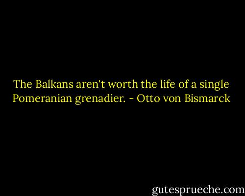 The Balkans aren't worth the life of a single Pomeranian grenadier. - Otto von Bismarck