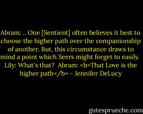 Abram: .. One [Sentient] often believes it best to choose the higher path over the companionship of another. But, this circumstance draws to mind a point which Seers might forget to easily.<br /><br />Lily: What's that?<br /><br />Abram: <b>That Love is the higher path</b> - Jennifer DeLucy