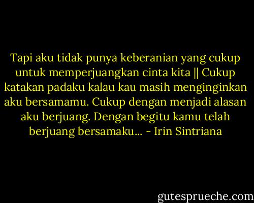 Tapi aku tidak punya keberanian yang cukup untuk memperjuangkan cinta kita ||<br />Cukup katakan padaku kalau kau masih menginginkan aku bersamamu. Cukup dengan menjadi alasan aku berjuang. Dengan begitu kamu telah berjuang bersamaku... - Irin Sintriana