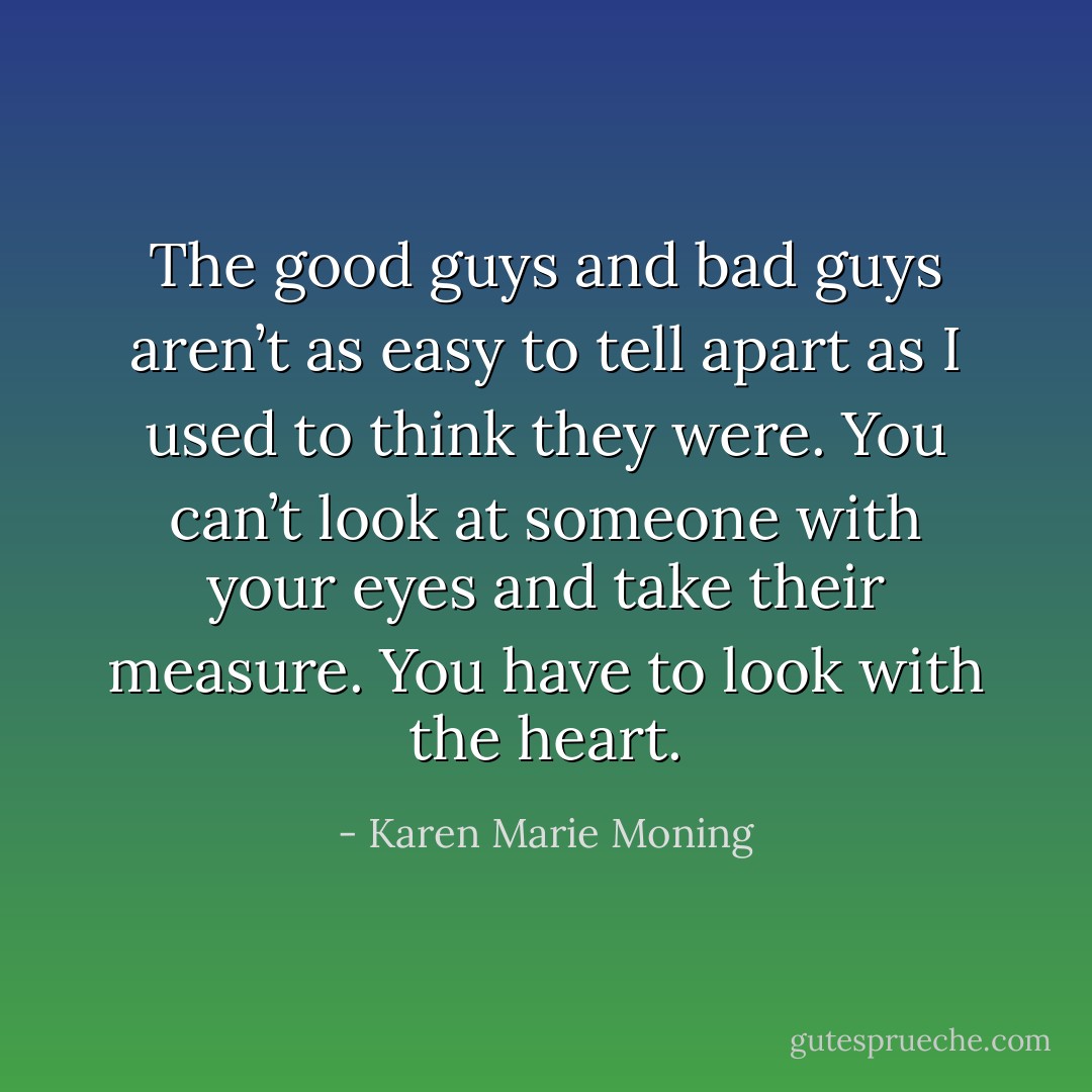 The good guys and bad guys aren’t as easy to tell apart as I used to think they were. You can’t look at someone with your eyes and take their measure.<br />You have to look with the heart. - Karen Marie Moning