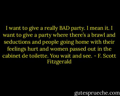 I want to give a really BAD party. I mean it. I want to give a party where there’s a brawl and seductions and people going home with their feelings hurt and women passed out in the cabinet de toilette. You wait and see. - F. Scott Fitzgerald