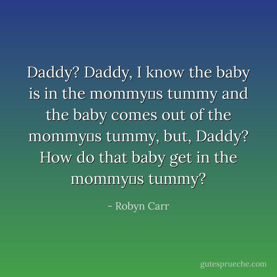 Daddy? Daddy, I know the baby is in the mommy‟s tummy and the baby comes out of the mommy‟s tummy, but, Daddy? How do that baby get in the mommy‟s tummy? - Robyn Carr