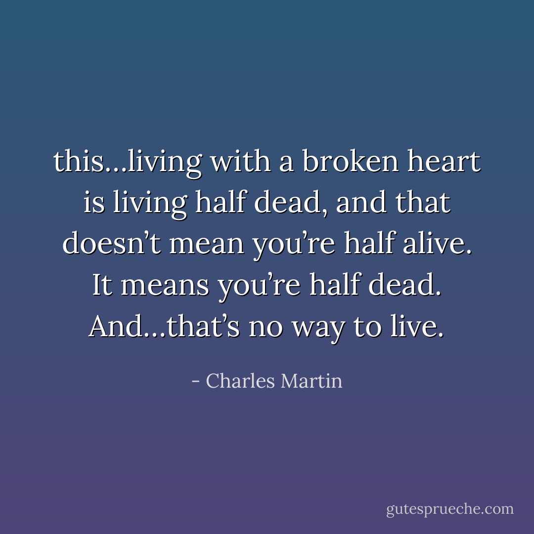this…living with a broken heart is living half dead, and that doesn’t mean you’re half alive. It means you’re half dead. And…that’s no way to live. - Charles Martin