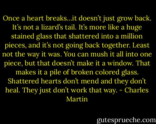 Once a heart breaks…it doesn’t just grow back. It’s not a lizard’s tail. It’s more like a huge stained glass that shattered into a million pieces, and it’s not going back together. Least not the way it was. You can mush it all into one piece, but that doesn’t make it a window. That makes it a pile of broken colored glass. Shattered hearts don’t mend and they don’t heal. They just don’t work that way. - Charles Martin