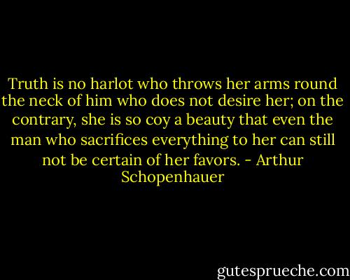 Truth is no harlot who throws her arms round the neck of him who does not desire her; on the contrary, she is so coy a beauty that even the man who sacrifices everything to her can still not be certain of her favors. - Arthur Schopenhauer