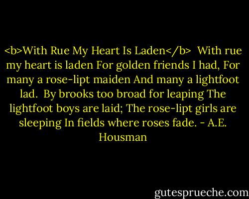 <b>With Rue My Heart Is Laden</b><br /><br />With rue my heart is laden<br />For golden friends I had,<br />For many a rose-lipt maiden<br />And many a lightfoot lad.<br /><br />By brooks too broad for leaping<br />The lightfoot boys are laid;<br />The rose-lipt girls are sleeping<br />In fields where roses fade. - A.E. Housman