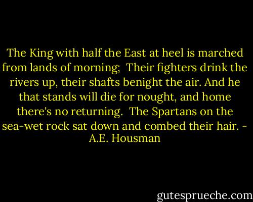 The King with half the East at heel is marched from lands of morning;<br /> Their fighters drink the rivers up, their shafts benight the air.<br />And he that stands will die for nought, and home there's no returning.<br /> The Spartans on the sea-wet rock sat down and combed their hair. - A.E. Housman