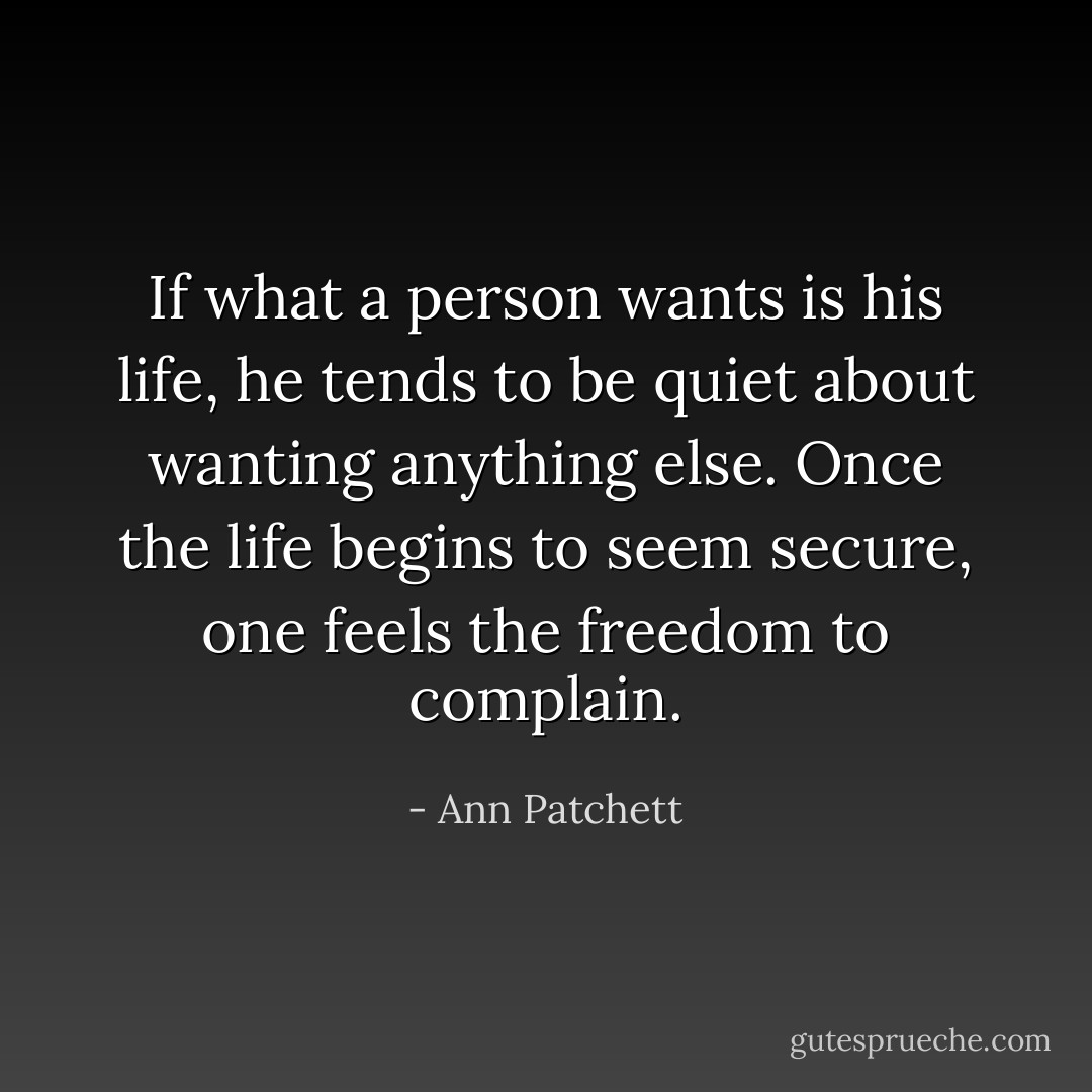 If what a person wants is his life, he tends to be quiet about wanting anything else. Once the life begins to seem secure, one feels the freedom to complain. - Ann Patchett