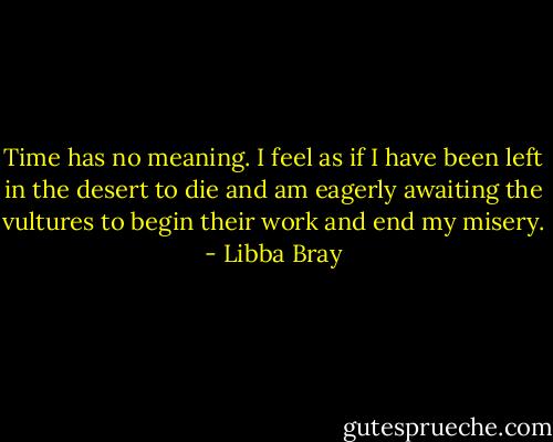 Time has no meaning. I feel as if I have been left in the desert to die and am eagerly awaiting the vultures to begin their work and end my misery. - Libba Bray