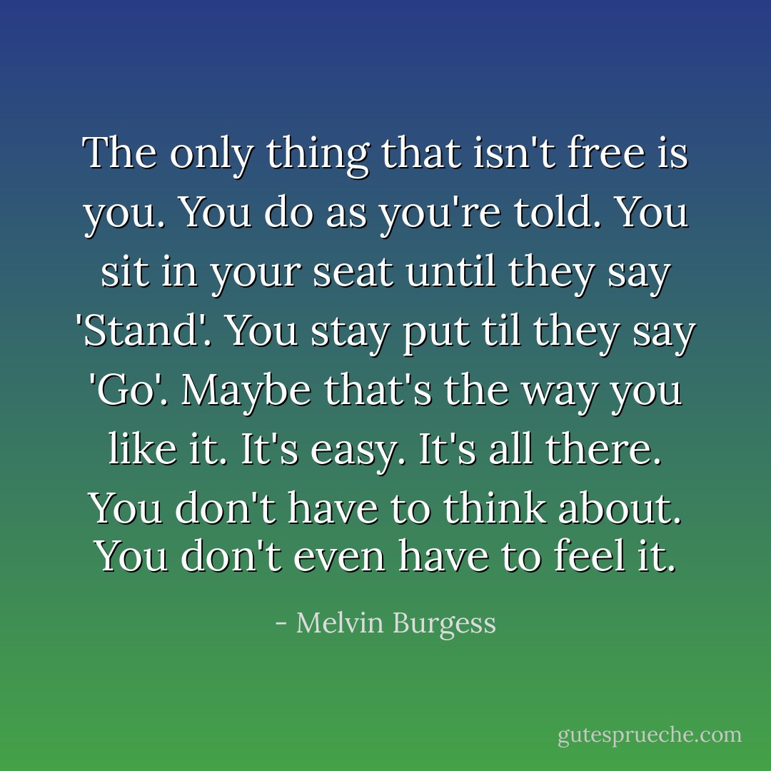 The only thing that isn't free is you. You do as you're told. You sit in your seat until they say 'Stand'. You stay put til they say 'Go'. Maybe that's the way you like it. It's easy. It's all there. You don't have to think about. You don't even have to feel it. - Melvin Burgess
